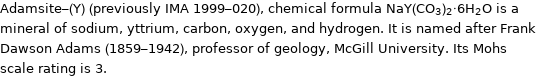 Adamsite-(Y) (previously IMA 1999-020), chemical formula NaY(CO_3)_2·6H_2O is a mineral of sodium, yttrium, carbon, oxygen, and hydrogen. It is named after Frank Dawson Adams (1859-1942), professor of geology, McGill University. Its Mohs scale rating is 3.