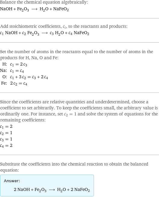 Balance the chemical equation algebraically: NaOH + Fe_2O_3 ⟶ H_2O + NaFeO2 Add stoichiometric coefficients, c_i, to the reactants and products: c_1 NaOH + c_2 Fe_2O_3 ⟶ c_3 H_2O + c_4 NaFeO2 Set the number of atoms in the reactants equal to the number of atoms in the products for H, Na, O and Fe: H: | c_1 = 2 c_3 Na: | c_1 = c_4 O: | c_1 + 3 c_2 = c_3 + 2 c_4 Fe: | 2 c_2 = c_4 Since the coefficients are relative quantities and underdetermined, choose a coefficient to set arbitrarily. To keep the coefficients small, the arbitrary value is ordinarily one. For instance, set c_2 = 1 and solve the system of equations for the remaining coefficients: c_1 = 2 c_2 = 1 c_3 = 1 c_4 = 2 Substitute the coefficients into the chemical reaction to obtain the balanced equation: Answer: |   | 2 NaOH + Fe_2O_3 ⟶ H_2O + 2 NaFeO2