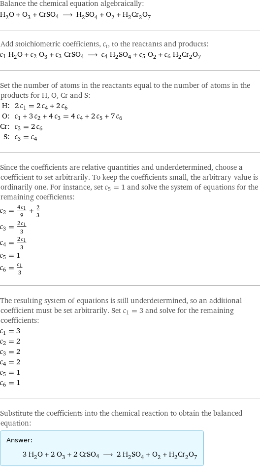 Balance the chemical equation algebraically: H_2O + O_3 + CrSO4 ⟶ H_2SO_4 + O_2 + H_2Cr_2O_7 Add stoichiometric coefficients, c_i, to the reactants and products: c_1 H_2O + c_2 O_3 + c_3 CrSO4 ⟶ c_4 H_2SO_4 + c_5 O_2 + c_6 H_2Cr_2O_7 Set the number of atoms in the reactants equal to the number of atoms in the products for H, O, Cr and S: H: | 2 c_1 = 2 c_4 + 2 c_6 O: | c_1 + 3 c_2 + 4 c_3 = 4 c_4 + 2 c_5 + 7 c_6 Cr: | c_3 = 2 c_6 S: | c_3 = c_4 Since the coefficients are relative quantities and underdetermined, choose a coefficient to set arbitrarily. To keep the coefficients small, the arbitrary value is ordinarily one. For instance, set c_5 = 1 and solve the system of equations for the remaining coefficients: c_2 = (4 c_1)/9 + 2/3 c_3 = (2 c_1)/3 c_4 = (2 c_1)/3 c_5 = 1 c_6 = c_1/3 The resulting system of equations is still underdetermined, so an additional coefficient must be set arbitrarily. Set c_1 = 3 and solve for the remaining coefficients: c_1 = 3 c_2 = 2 c_3 = 2 c_4 = 2 c_5 = 1 c_6 = 1 Substitute the coefficients into the chemical reaction to obtain the balanced equation: Answer: |   | 3 H_2O + 2 O_3 + 2 CrSO4 ⟶ 2 H_2SO_4 + O_2 + H_2Cr_2O_7