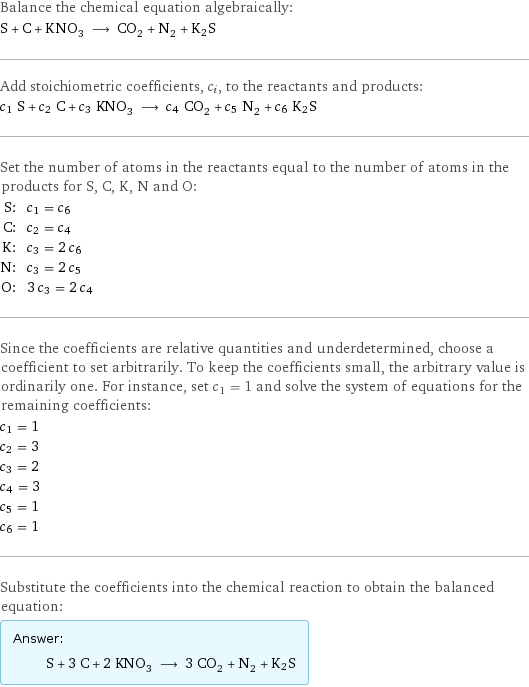 Balance the chemical equation algebraically: S + C + KNO_3 ⟶ CO_2 + N_2 + K2S Add stoichiometric coefficients, c_i, to the reactants and products: c_1 S + c_2 C + c_3 KNO_3 ⟶ c_4 CO_2 + c_5 N_2 + c_6 K2S Set the number of atoms in the reactants equal to the number of atoms in the products for S, C, K, N and O: S: | c_1 = c_6 C: | c_2 = c_4 K: | c_3 = 2 c_6 N: | c_3 = 2 c_5 O: | 3 c_3 = 2 c_4 Since the coefficients are relative quantities and underdetermined, choose a coefficient to set arbitrarily. To keep the coefficients small, the arbitrary value is ordinarily one. For instance, set c_1 = 1 and solve the system of equations for the remaining coefficients: c_1 = 1 c_2 = 3 c_3 = 2 c_4 = 3 c_5 = 1 c_6 = 1 Substitute the coefficients into the chemical reaction to obtain the balanced equation: Answer: |   | S + 3 C + 2 KNO_3 ⟶ 3 CO_2 + N_2 + K2S