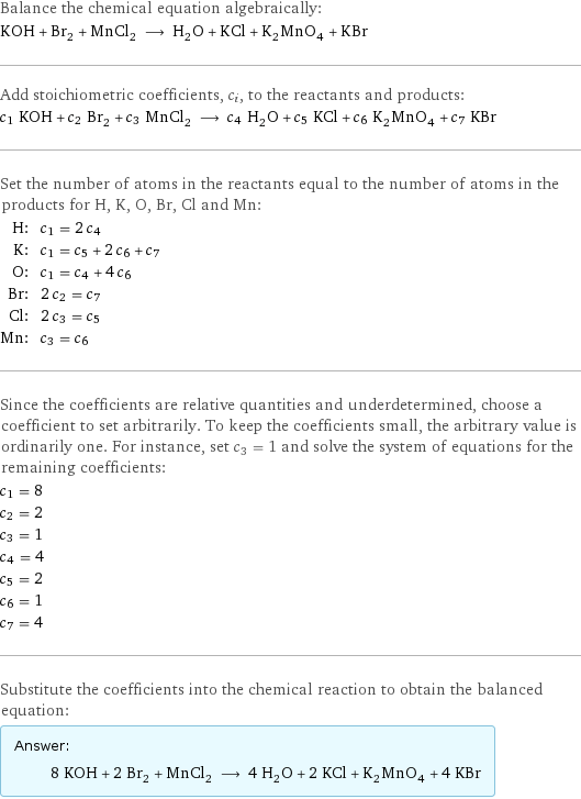 Balance the chemical equation algebraically: KOH + Br_2 + MnCl_2 ⟶ H_2O + KCl + K_2MnO_4 + KBr Add stoichiometric coefficients, c_i, to the reactants and products: c_1 KOH + c_2 Br_2 + c_3 MnCl_2 ⟶ c_4 H_2O + c_5 KCl + c_6 K_2MnO_4 + c_7 KBr Set the number of atoms in the reactants equal to the number of atoms in the products for H, K, O, Br, Cl and Mn: H: | c_1 = 2 c_4 K: | c_1 = c_5 + 2 c_6 + c_7 O: | c_1 = c_4 + 4 c_6 Br: | 2 c_2 = c_7 Cl: | 2 c_3 = c_5 Mn: | c_3 = c_6 Since the coefficients are relative quantities and underdetermined, choose a coefficient to set arbitrarily. To keep the coefficients small, the arbitrary value is ordinarily one. For instance, set c_3 = 1 and solve the system of equations for the remaining coefficients: c_1 = 8 c_2 = 2 c_3 = 1 c_4 = 4 c_5 = 2 c_6 = 1 c_7 = 4 Substitute the coefficients into the chemical reaction to obtain the balanced equation: Answer: |   | 8 KOH + 2 Br_2 + MnCl_2 ⟶ 4 H_2O + 2 KCl + K_2MnO_4 + 4 KBr