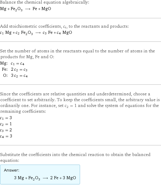 Balance the chemical equation algebraically: Mg + Fe_2O_3 ⟶ Fe + MgO Add stoichiometric coefficients, c_i, to the reactants and products: c_1 Mg + c_2 Fe_2O_3 ⟶ c_3 Fe + c_4 MgO Set the number of atoms in the reactants equal to the number of atoms in the products for Mg, Fe and O: Mg: | c_1 = c_4 Fe: | 2 c_2 = c_3 O: | 3 c_2 = c_4 Since the coefficients are relative quantities and underdetermined, choose a coefficient to set arbitrarily. To keep the coefficients small, the arbitrary value is ordinarily one. For instance, set c_2 = 1 and solve the system of equations for the remaining coefficients: c_1 = 3 c_2 = 1 c_3 = 2 c_4 = 3 Substitute the coefficients into the chemical reaction to obtain the balanced equation: Answer: |   | 3 Mg + Fe_2O_3 ⟶ 2 Fe + 3 MgO