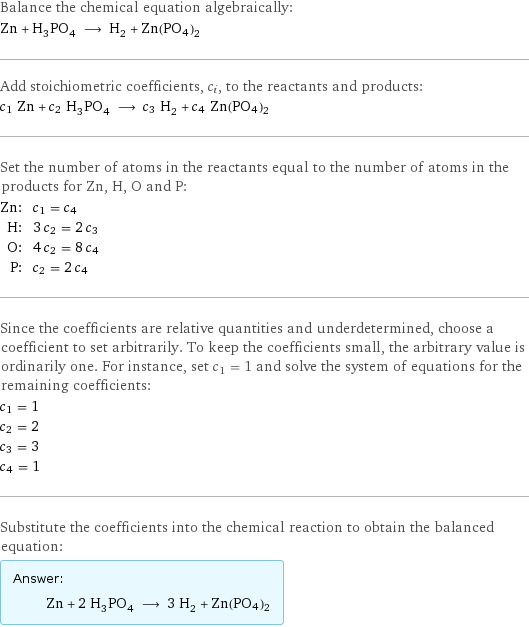 Balance the chemical equation algebraically: Zn + H_3PO_4 ⟶ H_2 + Zn(PO4)2 Add stoichiometric coefficients, c_i, to the reactants and products: c_1 Zn + c_2 H_3PO_4 ⟶ c_3 H_2 + c_4 Zn(PO4)2 Set the number of atoms in the reactants equal to the number of atoms in the products for Zn, H, O and P: Zn: | c_1 = c_4 H: | 3 c_2 = 2 c_3 O: | 4 c_2 = 8 c_4 P: | c_2 = 2 c_4 Since the coefficients are relative quantities and underdetermined, choose a coefficient to set arbitrarily. To keep the coefficients small, the arbitrary value is ordinarily one. For instance, set c_1 = 1 and solve the system of equations for the remaining coefficients: c_1 = 1 c_2 = 2 c_3 = 3 c_4 = 1 Substitute the coefficients into the chemical reaction to obtain the balanced equation: Answer: |   | Zn + 2 H_3PO_4 ⟶ 3 H_2 + Zn(PO4)2