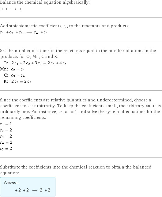 Balance the chemical equation algebraically:  + + ⟶ +  Add stoichiometric coefficients, c_i, to the reactants and products: c_1 + c_2 + c_3 ⟶ c_4 + c_5  Set the number of atoms in the reactants equal to the number of atoms in the products for O, Mn, C and K: O: | 2 c_1 + 2 c_2 + 3 c_3 = 2 c_4 + 4 c_5 Mn: | c_2 = c_5 C: | c_3 = c_4 K: | 2 c_3 = 2 c_5 Since the coefficients are relative quantities and underdetermined, choose a coefficient to set arbitrarily. To keep the coefficients small, the arbitrary value is ordinarily one. For instance, set c_1 = 1 and solve the system of equations for the remaining coefficients: c_1 = 1 c_2 = 2 c_3 = 2 c_4 = 2 c_5 = 2 Substitute the coefficients into the chemical reaction to obtain the balanced equation: Answer: |   | + 2 + 2 ⟶ 2 + 2 