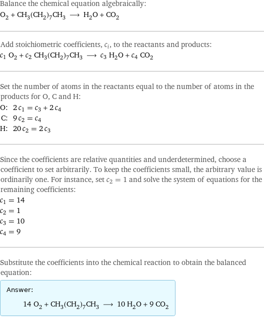 Balance the chemical equation algebraically: O_2 + CH_3(CH_2)_7CH_3 ⟶ H_2O + CO_2 Add stoichiometric coefficients, c_i, to the reactants and products: c_1 O_2 + c_2 CH_3(CH_2)_7CH_3 ⟶ c_3 H_2O + c_4 CO_2 Set the number of atoms in the reactants equal to the number of atoms in the products for O, C and H: O: | 2 c_1 = c_3 + 2 c_4 C: | 9 c_2 = c_4 H: | 20 c_2 = 2 c_3 Since the coefficients are relative quantities and underdetermined, choose a coefficient to set arbitrarily. To keep the coefficients small, the arbitrary value is ordinarily one. For instance, set c_2 = 1 and solve the system of equations for the remaining coefficients: c_1 = 14 c_2 = 1 c_3 = 10 c_4 = 9 Substitute the coefficients into the chemical reaction to obtain the balanced equation: Answer: |   | 14 O_2 + CH_3(CH_2)_7CH_3 ⟶ 10 H_2O + 9 CO_2