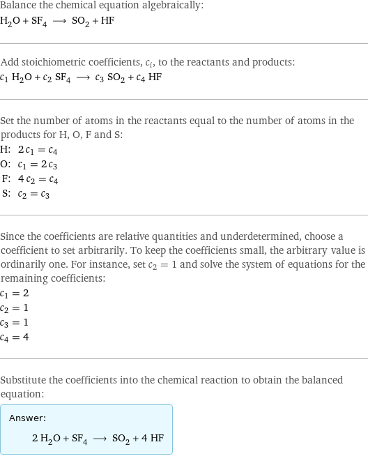 Balance the chemical equation algebraically: H_2O + SF_4 ⟶ SO_2 + HF Add stoichiometric coefficients, c_i, to the reactants and products: c_1 H_2O + c_2 SF_4 ⟶ c_3 SO_2 + c_4 HF Set the number of atoms in the reactants equal to the number of atoms in the products for H, O, F and S: H: | 2 c_1 = c_4 O: | c_1 = 2 c_3 F: | 4 c_2 = c_4 S: | c_2 = c_3 Since the coefficients are relative quantities and underdetermined, choose a coefficient to set arbitrarily. To keep the coefficients small, the arbitrary value is ordinarily one. For instance, set c_2 = 1 and solve the system of equations for the remaining coefficients: c_1 = 2 c_2 = 1 c_3 = 1 c_4 = 4 Substitute the coefficients into the chemical reaction to obtain the balanced equation: Answer: |   | 2 H_2O + SF_4 ⟶ SO_2 + 4 HF