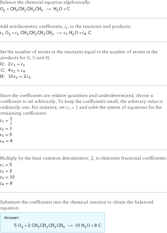 Balance the chemical equation algebraically: O_2 + CH_3CH_2CH_2CH_3 ⟶ H_2O + C Add stoichiometric coefficients, c_i, to the reactants and products: c_1 O_2 + c_2 CH_3CH_2CH_2CH_3 ⟶ c_3 H_2O + c_4 C Set the number of atoms in the reactants equal to the number of atoms in the products for O, C and H: O: | 2 c_1 = c_3 C: | 4 c_2 = c_4 H: | 10 c_2 = 2 c_3 Since the coefficients are relative quantities and underdetermined, choose a coefficient to set arbitrarily. To keep the coefficients small, the arbitrary value is ordinarily one. For instance, set c_2 = 1 and solve the system of equations for the remaining coefficients: c_1 = 5/2 c_2 = 1 c_3 = 5 c_4 = 4 Multiply by the least common denominator, 2, to eliminate fractional coefficients: c_1 = 5 c_2 = 2 c_3 = 10 c_4 = 8 Substitute the coefficients into the chemical reaction to obtain the balanced equation: Answer: |   | 5 O_2 + 2 CH_3CH_2CH_2CH_3 ⟶ 10 H_2O + 8 C