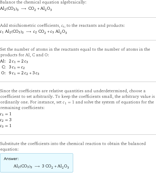 Balance the chemical equation algebraically: Al2(CO3)3 ⟶ CO_2 + Al_2O_3 Add stoichiometric coefficients, c_i, to the reactants and products: c_1 Al2(CO3)3 ⟶ c_2 CO_2 + c_3 Al_2O_3 Set the number of atoms in the reactants equal to the number of atoms in the products for Al, C and O: Al: | 2 c_1 = 2 c_3 C: | 3 c_1 = c_2 O: | 9 c_1 = 2 c_2 + 3 c_3 Since the coefficients are relative quantities and underdetermined, choose a coefficient to set arbitrarily. To keep the coefficients small, the arbitrary value is ordinarily one. For instance, set c_1 = 1 and solve the system of equations for the remaining coefficients: c_1 = 1 c_2 = 3 c_3 = 1 Substitute the coefficients into the chemical reaction to obtain the balanced equation: Answer: |   | Al2(CO3)3 ⟶ 3 CO_2 + Al_2O_3