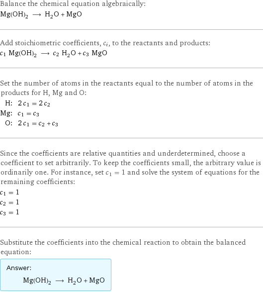 Balance the chemical equation algebraically: Mg(OH)_2 ⟶ H_2O + MgO Add stoichiometric coefficients, c_i, to the reactants and products: c_1 Mg(OH)_2 ⟶ c_2 H_2O + c_3 MgO Set the number of atoms in the reactants equal to the number of atoms in the products for H, Mg and O: H: | 2 c_1 = 2 c_2 Mg: | c_1 = c_3 O: | 2 c_1 = c_2 + c_3 Since the coefficients are relative quantities and underdetermined, choose a coefficient to set arbitrarily. To keep the coefficients small, the arbitrary value is ordinarily one. For instance, set c_1 = 1 and solve the system of equations for the remaining coefficients: c_1 = 1 c_2 = 1 c_3 = 1 Substitute the coefficients into the chemical reaction to obtain the balanced equation: Answer: |   | Mg(OH)_2 ⟶ H_2O + MgO