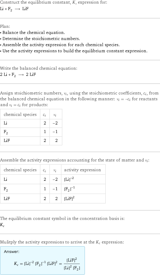 Construct the equilibrium constant, K, expression for: Li + F_2 ⟶ LiF Plan: • Balance the chemical equation. • Determine the stoichiometric numbers. • Assemble the activity expression for each chemical species. • Use the activity expressions to build the equilibrium constant expression. Write the balanced chemical equation: 2 Li + F_2 ⟶ 2 LiF Assign stoichiometric numbers, ν_i, using the stoichiometric coefficients, c_i, from the balanced chemical equation in the following manner: ν_i = -c_i for reactants and ν_i = c_i for products: chemical species | c_i | ν_i Li | 2 | -2 F_2 | 1 | -1 LiF | 2 | 2 Assemble the activity expressions accounting for the state of matter and ν_i: chemical species | c_i | ν_i | activity expression Li | 2 | -2 | ([Li])^(-2) F_2 | 1 | -1 | ([F2])^(-1) LiF | 2 | 2 | ([LiF])^2 The equilibrium constant symbol in the concentration basis is: K_c Mulitply the activity expressions to arrive at the K_c expression: Answer: |   | K_c = ([Li])^(-2) ([F2])^(-1) ([LiF])^2 = ([LiF])^2/(([Li])^2 [F2])