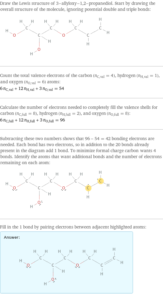 Draw the Lewis structure of 3-allyloxy-1, 2-propanediol. Start by drawing the overall structure of the molecule, ignoring potential double and triple bonds:  Count the total valence electrons of the carbon (n_C, val = 4), hydrogen (n_H, val = 1), and oxygen (n_O, val = 6) atoms: 6 n_C, val + 12 n_H, val + 3 n_O, val = 54 Calculate the number of electrons needed to completely fill the valence shells for carbon (n_C, full = 8), hydrogen (n_H, full = 2), and oxygen (n_O, full = 8): 6 n_C, full + 12 n_H, full + 3 n_O, full = 96 Subtracting these two numbers shows that 96 - 54 = 42 bonding electrons are needed. Each bond has two electrons, so in addition to the 20 bonds already present in the diagram add 1 bond. To minimize formal charge carbon wants 4 bonds. Identify the atoms that want additional bonds and the number of electrons remaining on each atom:  Fill in the 1 bond by pairing electrons between adjacent highlighted atoms: Answer: |   | 