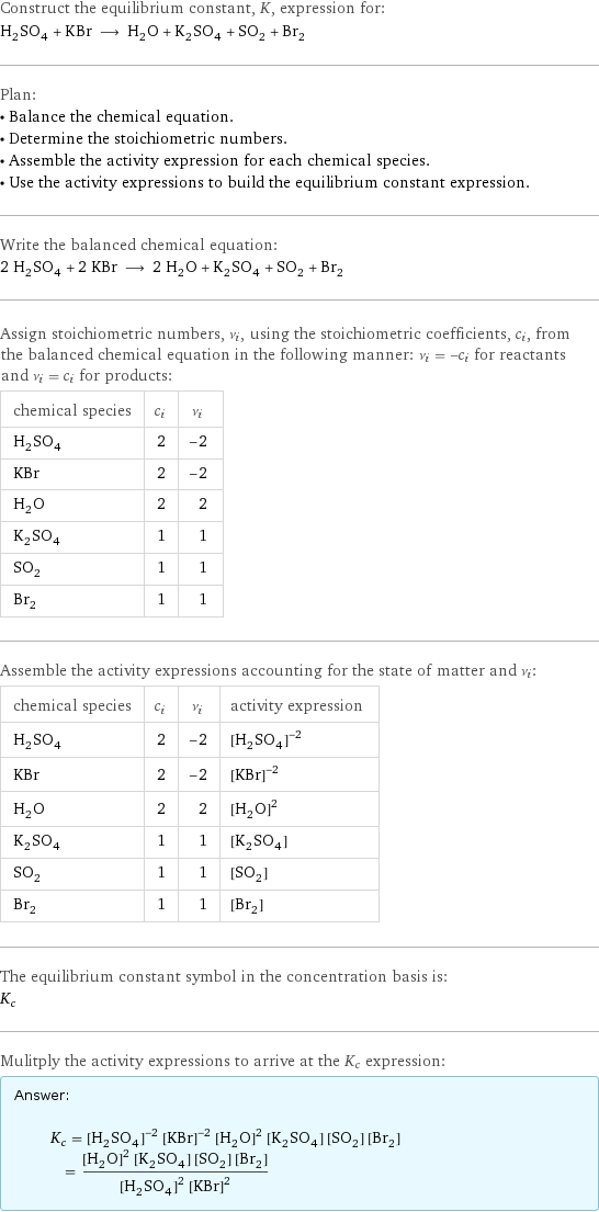 Construct the equilibrium constant, K, expression for: H_2SO_4 + KBr ⟶ H_2O + K_2SO_4 + SO_2 + Br_2 Plan: • Balance the chemical equation. • Determine the stoichiometric numbers. • Assemble the activity expression for each chemical species. • Use the activity expressions to build the equilibrium constant expression. Write the balanced chemical equation: 2 H_2SO_4 + 2 KBr ⟶ 2 H_2O + K_2SO_4 + SO_2 + Br_2 Assign stoichiometric numbers, ν_i, using the stoichiometric coefficients, c_i, from the balanced chemical equation in the following manner: ν_i = -c_i for reactants and ν_i = c_i for products: chemical species | c_i | ν_i H_2SO_4 | 2 | -2 KBr | 2 | -2 H_2O | 2 | 2 K_2SO_4 | 1 | 1 SO_2 | 1 | 1 Br_2 | 1 | 1 Assemble the activity expressions accounting for the state of matter and ν_i: chemical species | c_i | ν_i | activity expression H_2SO_4 | 2 | -2 | ([H2SO4])^(-2) KBr | 2 | -2 | ([KBr])^(-2) H_2O | 2 | 2 | ([H2O])^2 K_2SO_4 | 1 | 1 | [K2SO4] SO_2 | 1 | 1 | [SO2] Br_2 | 1 | 1 | [Br2] The equilibrium constant symbol in the concentration basis is: K_c Mulitply the activity expressions to arrive at the K_c expression: Answer: |   | K_c = ([H2SO4])^(-2) ([KBr])^(-2) ([H2O])^2 [K2SO4] [SO2] [Br2] = (([H2O])^2 [K2SO4] [SO2] [Br2])/(([H2SO4])^2 ([KBr])^2)