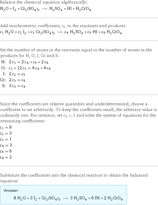 Balance the chemical equation algebraically: H_2O + I_2 + Cr_2(SO_4)_3 ⟶ H_2SO_4 + HI + H_2CrO_4 Add stoichiometric coefficients, c_i, to the reactants and products: c_1 H_2O + c_2 I_2 + c_3 Cr_2(SO_4)_3 ⟶ c_4 H_2SO_4 + c_5 HI + c_6 H_2CrO_4 Set the number of atoms in the reactants equal to the number of atoms in the products for H, O, I, Cr and S: H: | 2 c_1 = 2 c_4 + c_5 + 2 c_6 O: | c_1 + 12 c_3 = 4 c_4 + 4 c_6 I: | 2 c_2 = c_5 Cr: | 2 c_3 = c_6 S: | 3 c_3 = c_4 Since the coefficients are relative quantities and underdetermined, choose a coefficient to set arbitrarily. To keep the coefficients small, the arbitrary value is ordinarily one. For instance, set c_3 = 1 and solve the system of equations for the remaining coefficients: c_1 = 8 c_2 = 3 c_3 = 1 c_4 = 3 c_5 = 6 c_6 = 2 Substitute the coefficients into the chemical reaction to obtain the balanced equation: Answer: |   | 8 H_2O + 3 I_2 + Cr_2(SO_4)_3 ⟶ 3 H_2SO_4 + 6 HI + 2 H_2CrO_4