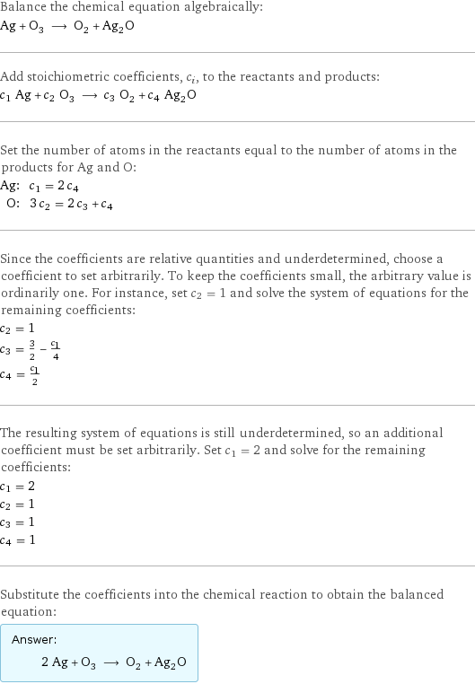 Balance the chemical equation algebraically: Ag + O_3 ⟶ O_2 + Ag_2O Add stoichiometric coefficients, c_i, to the reactants and products: c_1 Ag + c_2 O_3 ⟶ c_3 O_2 + c_4 Ag_2O Set the number of atoms in the reactants equal to the number of atoms in the products for Ag and O: Ag: | c_1 = 2 c_4 O: | 3 c_2 = 2 c_3 + c_4 Since the coefficients are relative quantities and underdetermined, choose a coefficient to set arbitrarily. To keep the coefficients small, the arbitrary value is ordinarily one. For instance, set c_2 = 1 and solve the system of equations for the remaining coefficients: c_2 = 1 c_3 = 3/2 - c_1/4 c_4 = c_1/2 The resulting system of equations is still underdetermined, so an additional coefficient must be set arbitrarily. Set c_1 = 2 and solve for the remaining coefficients: c_1 = 2 c_2 = 1 c_3 = 1 c_4 = 1 Substitute the coefficients into the chemical reaction to obtain the balanced equation: Answer: |   | 2 Ag + O_3 ⟶ O_2 + Ag_2O