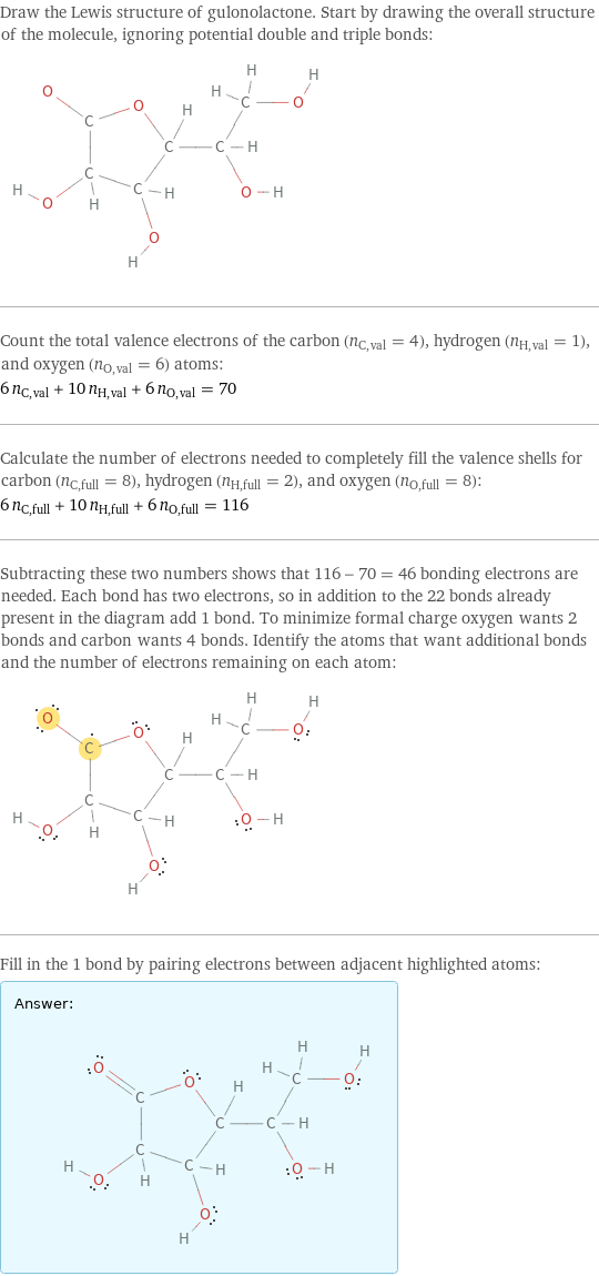 Draw the Lewis structure of gulonolactone. Start by drawing the overall structure of the molecule, ignoring potential double and triple bonds:  Count the total valence electrons of the carbon (n_C, val = 4), hydrogen (n_H, val = 1), and oxygen (n_O, val = 6) atoms: 6 n_C, val + 10 n_H, val + 6 n_O, val = 70 Calculate the number of electrons needed to completely fill the valence shells for carbon (n_C, full = 8), hydrogen (n_H, full = 2), and oxygen (n_O, full = 8): 6 n_C, full + 10 n_H, full + 6 n_O, full = 116 Subtracting these two numbers shows that 116 - 70 = 46 bonding electrons are needed. Each bond has two electrons, so in addition to the 22 bonds already present in the diagram add 1 bond. To minimize formal charge oxygen wants 2 bonds and carbon wants 4 bonds. Identify the atoms that want additional bonds and the number of electrons remaining on each atom:  Fill in the 1 bond by pairing electrons between adjacent highlighted atoms: Answer: |   | 