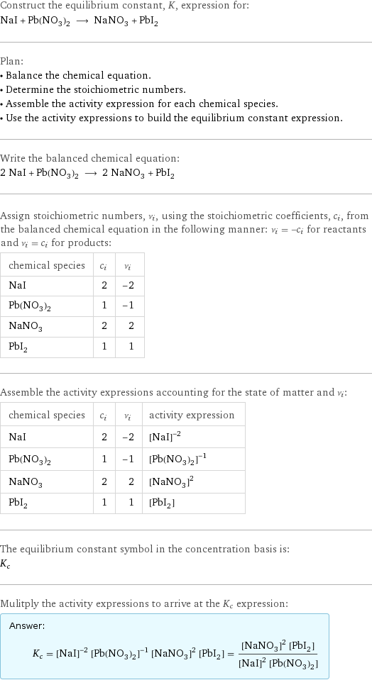 Construct the equilibrium constant, K, expression for: NaI + Pb(NO_3)_2 ⟶ NaNO_3 + PbI_2 Plan: • Balance the chemical equation. • Determine the stoichiometric numbers. • Assemble the activity expression for each chemical species. • Use the activity expressions to build the equilibrium constant expression. Write the balanced chemical equation: 2 NaI + Pb(NO_3)_2 ⟶ 2 NaNO_3 + PbI_2 Assign stoichiometric numbers, ν_i, using the stoichiometric coefficients, c_i, from the balanced chemical equation in the following manner: ν_i = -c_i for reactants and ν_i = c_i for products: chemical species | c_i | ν_i NaI | 2 | -2 Pb(NO_3)_2 | 1 | -1 NaNO_3 | 2 | 2 PbI_2 | 1 | 1 Assemble the activity expressions accounting for the state of matter and ν_i: chemical species | c_i | ν_i | activity expression NaI | 2 | -2 | ([NaI])^(-2) Pb(NO_3)_2 | 1 | -1 | ([Pb(NO3)2])^(-1) NaNO_3 | 2 | 2 | ([NaNO3])^2 PbI_2 | 1 | 1 | [PbI2] The equilibrium constant symbol in the concentration basis is: K_c Mulitply the activity expressions to arrive at the K_c expression: Answer: |   | K_c = ([NaI])^(-2) ([Pb(NO3)2])^(-1) ([NaNO3])^2 [PbI2] = (([NaNO3])^2 [PbI2])/(([NaI])^2 [Pb(NO3)2])