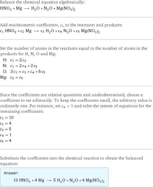 Balance the chemical equation algebraically: HNO_3 + Mg ⟶ H_2O + N_2O + Mg(NO_3)_2 Add stoichiometric coefficients, c_i, to the reactants and products: c_1 HNO_3 + c_2 Mg ⟶ c_3 H_2O + c_4 N_2O + c_5 Mg(NO_3)_2 Set the number of atoms in the reactants equal to the number of atoms in the products for H, N, O and Mg: H: | c_1 = 2 c_3 N: | c_1 = 2 c_4 + 2 c_5 O: | 3 c_1 = c_3 + c_4 + 6 c_5 Mg: | c_2 = c_5 Since the coefficients are relative quantities and underdetermined, choose a coefficient to set arbitrarily. To keep the coefficients small, the arbitrary value is ordinarily one. For instance, set c_4 = 1 and solve the system of equations for the remaining coefficients: c_1 = 10 c_2 = 4 c_3 = 5 c_4 = 1 c_5 = 4 Substitute the coefficients into the chemical reaction to obtain the balanced equation: Answer: |   | 10 HNO_3 + 4 Mg ⟶ 5 H_2O + N_2O + 4 Mg(NO_3)_2