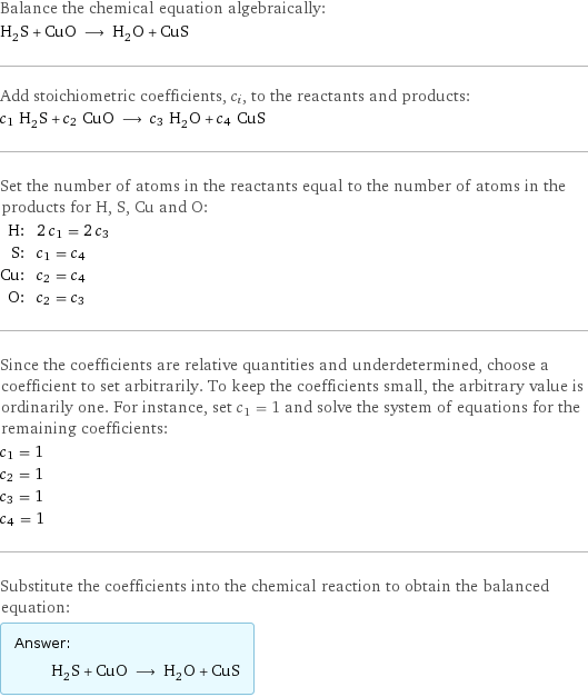 Balance the chemical equation algebraically: H_2S + CuO ⟶ H_2O + CuS Add stoichiometric coefficients, c_i, to the reactants and products: c_1 H_2S + c_2 CuO ⟶ c_3 H_2O + c_4 CuS Set the number of atoms in the reactants equal to the number of atoms in the products for H, S, Cu and O: H: | 2 c_1 = 2 c_3 S: | c_1 = c_4 Cu: | c_2 = c_4 O: | c_2 = c_3 Since the coefficients are relative quantities and underdetermined, choose a coefficient to set arbitrarily. To keep the coefficients small, the arbitrary value is ordinarily one. For instance, set c_1 = 1 and solve the system of equations for the remaining coefficients: c_1 = 1 c_2 = 1 c_3 = 1 c_4 = 1 Substitute the coefficients into the chemical reaction to obtain the balanced equation: Answer: |   | H_2S + CuO ⟶ H_2O + CuS