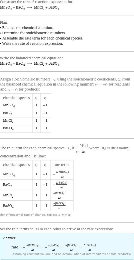 Construct the rate of reaction expression for: MnSO_4 + BaCl_2 ⟶ MnCl_2 + BaSO_4 Plan: • Balance the chemical equation. • Determine the stoichiometric numbers. • Assemble the rate term for each chemical species. • Write the rate of reaction expression. Write the balanced chemical equation: MnSO_4 + BaCl_2 ⟶ MnCl_2 + BaSO_4 Assign stoichiometric numbers, ν_i, using the stoichiometric coefficients, c_i, from the balanced chemical equation in the following manner: ν_i = -c_i for reactants and ν_i = c_i for products: chemical species | c_i | ν_i MnSO_4 | 1 | -1 BaCl_2 | 1 | -1 MnCl_2 | 1 | 1 BaSO_4 | 1 | 1 The rate term for each chemical species, B_i, is 1/ν_i(Δ[B_i])/(Δt) where [B_i] is the amount concentration and t is time: chemical species | c_i | ν_i | rate term MnSO_4 | 1 | -1 | -(Δ[MnSO4])/(Δt) BaCl_2 | 1 | -1 | -(Δ[BaCl2])/(Δt) MnCl_2 | 1 | 1 | (Δ[MnCl2])/(Δt) BaSO_4 | 1 | 1 | (Δ[BaSO4])/(Δt) (for infinitesimal rate of change, replace Δ with d) Set the rate terms equal to each other to arrive at the rate expression: Answer: |   | rate = -(Δ[MnSO4])/(Δt) = -(Δ[BaCl2])/(Δt) = (Δ[MnCl2])/(Δt) = (Δ[BaSO4])/(Δt) (assuming constant volume and no accumulation of intermediates or side products)