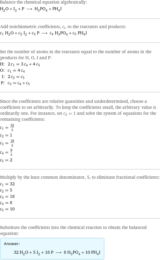 Balance the chemical equation algebraically: H_2O + I_2 + P ⟶ H_3PO_4 + PH_4I Add stoichiometric coefficients, c_i, to the reactants and products: c_1 H_2O + c_2 I_2 + c_3 P ⟶ c_4 H_3PO_4 + c_5 PH_4I Set the number of atoms in the reactants equal to the number of atoms in the products for H, O, I and P: H: | 2 c_1 = 3 c_4 + 4 c_5 O: | c_1 = 4 c_4 I: | 2 c_2 = c_5 P: | c_3 = c_4 + c_5 Since the coefficients are relative quantities and underdetermined, choose a coefficient to set arbitrarily. To keep the coefficients small, the arbitrary value is ordinarily one. For instance, set c_2 = 1 and solve the system of equations for the remaining coefficients: c_1 = 32/5 c_2 = 1 c_3 = 18/5 c_4 = 8/5 c_5 = 2 Multiply by the least common denominator, 5, to eliminate fractional coefficients: c_1 = 32 c_2 = 5 c_3 = 18 c_4 = 8 c_5 = 10 Substitute the coefficients into the chemical reaction to obtain the balanced equation: Answer: |   | 32 H_2O + 5 I_2 + 18 P ⟶ 8 H_3PO_4 + 10 PH_4I