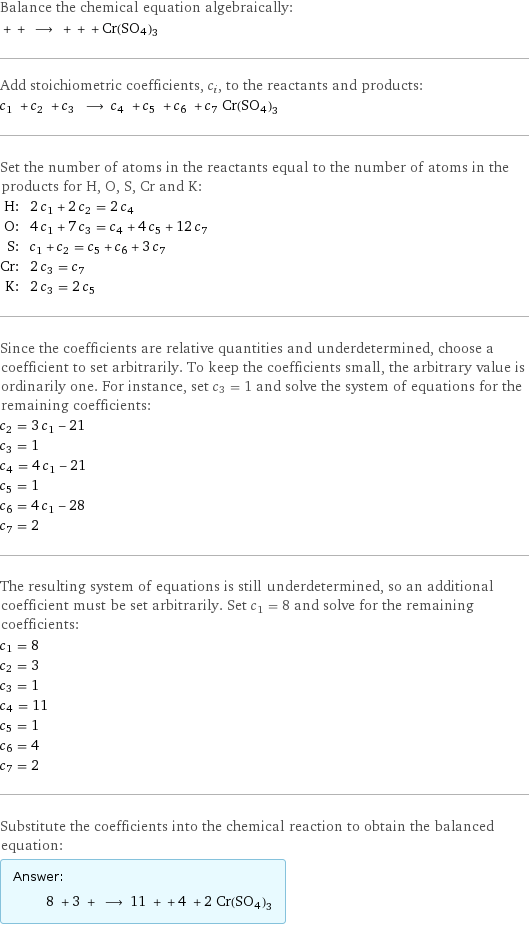 Balance the chemical equation algebraically:  + + ⟶ + + + Cr(SO4)3 Add stoichiometric coefficients, c_i, to the reactants and products: c_1 + c_2 + c_3 ⟶ c_4 + c_5 + c_6 + c_7 Cr(SO4)3 Set the number of atoms in the reactants equal to the number of atoms in the products for H, O, S, Cr and K: H: | 2 c_1 + 2 c_2 = 2 c_4 O: | 4 c_1 + 7 c_3 = c_4 + 4 c_5 + 12 c_7 S: | c_1 + c_2 = c_5 + c_6 + 3 c_7 Cr: | 2 c_3 = c_7 K: | 2 c_3 = 2 c_5 Since the coefficients are relative quantities and underdetermined, choose a coefficient to set arbitrarily. To keep the coefficients small, the arbitrary value is ordinarily one. For instance, set c_3 = 1 and solve the system of equations for the remaining coefficients: c_2 = 3 c_1 - 21 c_3 = 1 c_4 = 4 c_1 - 21 c_5 = 1 c_6 = 4 c_1 - 28 c_7 = 2 The resulting system of equations is still underdetermined, so an additional coefficient must be set arbitrarily. Set c_1 = 8 and solve for the remaining coefficients: c_1 = 8 c_2 = 3 c_3 = 1 c_4 = 11 c_5 = 1 c_6 = 4 c_7 = 2 Substitute the coefficients into the chemical reaction to obtain the balanced equation: Answer: |   | 8 + 3 + ⟶ 11 + + 4 + 2 Cr(SO4)3