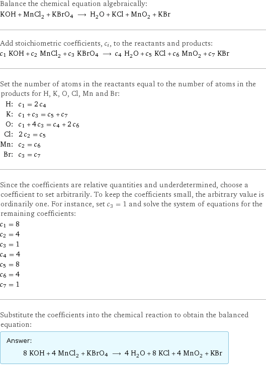 Balance the chemical equation algebraically: KOH + MnCl_2 + KBrO4 ⟶ H_2O + KCl + MnO_2 + KBr Add stoichiometric coefficients, c_i, to the reactants and products: c_1 KOH + c_2 MnCl_2 + c_3 KBrO4 ⟶ c_4 H_2O + c_5 KCl + c_6 MnO_2 + c_7 KBr Set the number of atoms in the reactants equal to the number of atoms in the products for H, K, O, Cl, Mn and Br: H: | c_1 = 2 c_4 K: | c_1 + c_3 = c_5 + c_7 O: | c_1 + 4 c_3 = c_4 + 2 c_6 Cl: | 2 c_2 = c_5 Mn: | c_2 = c_6 Br: | c_3 = c_7 Since the coefficients are relative quantities and underdetermined, choose a coefficient to set arbitrarily. To keep the coefficients small, the arbitrary value is ordinarily one. For instance, set c_3 = 1 and solve the system of equations for the remaining coefficients: c_1 = 8 c_2 = 4 c_3 = 1 c_4 = 4 c_5 = 8 c_6 = 4 c_7 = 1 Substitute the coefficients into the chemical reaction to obtain the balanced equation: Answer: |   | 8 KOH + 4 MnCl_2 + KBrO4 ⟶ 4 H_2O + 8 KCl + 4 MnO_2 + KBr