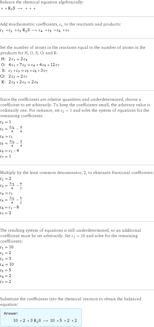 Balance the chemical equation algebraically:  + + K2S ⟶ + + +  Add stoichiometric coefficients, c_i, to the reactants and products: c_1 + c_2 + c_3 K2S ⟶ c_4 + c_5 + c_6 + c_7  Set the number of atoms in the reactants equal to the number of atoms in the products for H, O, S, Cr and K: H: | 2 c_1 = 2 c_4 O: | 4 c_1 + 7 c_2 = c_4 + 4 c_5 + 12 c_7 S: | c_1 + c_3 = c_5 + c_6 + 3 c_7 Cr: | 2 c_2 = 2 c_7 K: | 2 c_2 + 2 c_3 = 2 c_5 Since the coefficients are relative quantities and underdetermined, choose a coefficient to set arbitrarily. To keep the coefficients small, the arbitrary value is ordinarily one. For instance, set c_2 = 1 and solve the system of equations for the remaining coefficients: c_2 = 1 c_3 = (3 c_1)/4 - 9/4 c_4 = c_1 c_5 = (3 c_1)/4 - 5/4 c_6 = c_1 - 4 c_7 = 1 Multiply by the least common denominator, 2, to eliminate fractional coefficients: c_2 = 2 c_3 = (3 c_1)/4 - 9/2 c_4 = c_1 c_5 = (3 c_1)/4 - 5/2 c_6 = c_1 - 8 c_7 = 2 The resulting system of equations is still underdetermined, so an additional coefficient must be set arbitrarily. Set c_1 = 10 and solve for the remaining coefficients: c_1 = 10 c_2 = 2 c_3 = 3 c_4 = 10 c_5 = 5 c_6 = 2 c_7 = 2 Substitute the coefficients into the chemical reaction to obtain the balanced equation: Answer: |   | 10 + 2 + 3 K2S ⟶ 10 + 5 + 2 + 2 