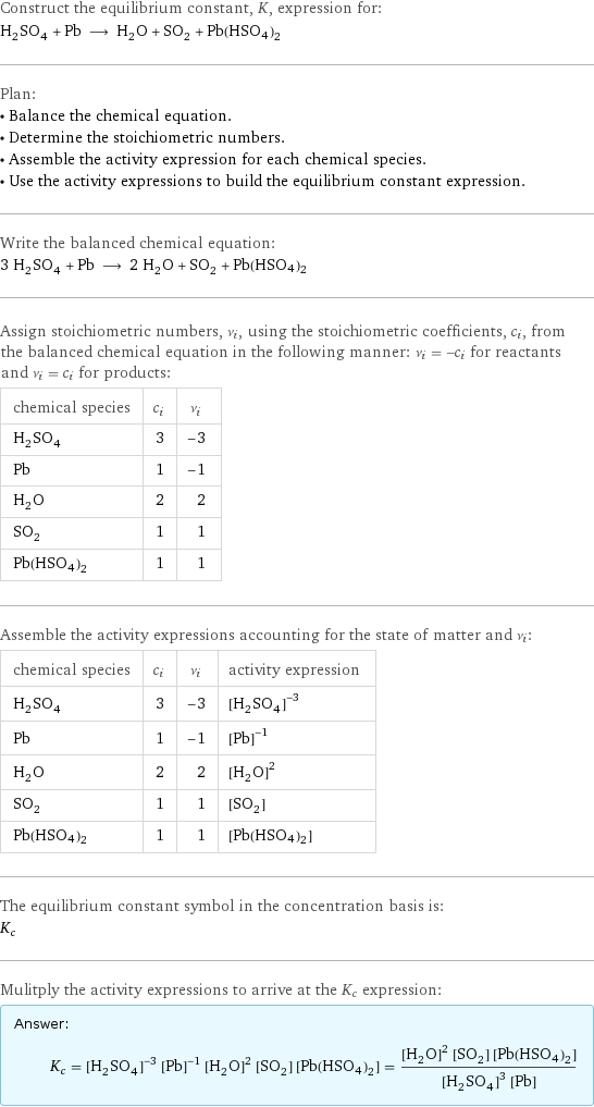 Construct the equilibrium constant, K, expression for: H_2SO_4 + Pb ⟶ H_2O + SO_2 + Pb(HSO4)2 Plan: • Balance the chemical equation. • Determine the stoichiometric numbers. • Assemble the activity expression for each chemical species. • Use the activity expressions to build the equilibrium constant expression. Write the balanced chemical equation: 3 H_2SO_4 + Pb ⟶ 2 H_2O + SO_2 + Pb(HSO4)2 Assign stoichiometric numbers, ν_i, using the stoichiometric coefficients, c_i, from the balanced chemical equation in the following manner: ν_i = -c_i for reactants and ν_i = c_i for products: chemical species | c_i | ν_i H_2SO_4 | 3 | -3 Pb | 1 | -1 H_2O | 2 | 2 SO_2 | 1 | 1 Pb(HSO4)2 | 1 | 1 Assemble the activity expressions accounting for the state of matter and ν_i: chemical species | c_i | ν_i | activity expression H_2SO_4 | 3 | -3 | ([H2SO4])^(-3) Pb | 1 | -1 | ([Pb])^(-1) H_2O | 2 | 2 | ([H2O])^2 SO_2 | 1 | 1 | [SO2] Pb(HSO4)2 | 1 | 1 | [Pb(HSO4)2] The equilibrium constant symbol in the concentration basis is: K_c Mulitply the activity expressions to arrive at the K_c expression: Answer: |   | K_c = ([H2SO4])^(-3) ([Pb])^(-1) ([H2O])^2 [SO2] [Pb(HSO4)2] = (([H2O])^2 [SO2] [Pb(HSO4)2])/(([H2SO4])^3 [Pb])