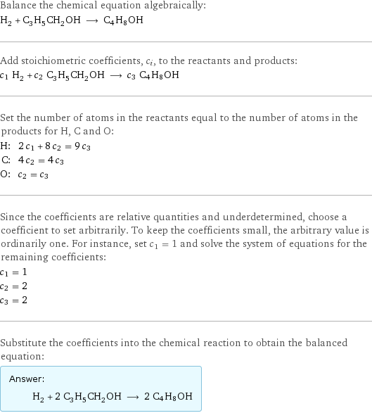 Balance the chemical equation algebraically: H_2 + C_3H_5CH_2OH ⟶ C4H8OH Add stoichiometric coefficients, c_i, to the reactants and products: c_1 H_2 + c_2 C_3H_5CH_2OH ⟶ c_3 C4H8OH Set the number of atoms in the reactants equal to the number of atoms in the products for H, C and O: H: | 2 c_1 + 8 c_2 = 9 c_3 C: | 4 c_2 = 4 c_3 O: | c_2 = c_3 Since the coefficients are relative quantities and underdetermined, choose a coefficient to set arbitrarily. To keep the coefficients small, the arbitrary value is ordinarily one. For instance, set c_1 = 1 and solve the system of equations for the remaining coefficients: c_1 = 1 c_2 = 2 c_3 = 2 Substitute the coefficients into the chemical reaction to obtain the balanced equation: Answer: |   | H_2 + 2 C_3H_5CH_2OH ⟶ 2 C4H8OH