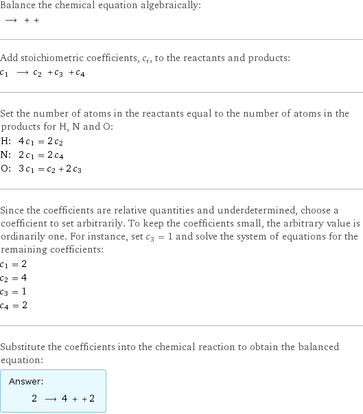 Balance the chemical equation algebraically:  ⟶ + +  Add stoichiometric coefficients, c_i, to the reactants and products: c_1 ⟶ c_2 + c_3 + c_4  Set the number of atoms in the reactants equal to the number of atoms in the products for H, N and O: H: | 4 c_1 = 2 c_2 N: | 2 c_1 = 2 c_4 O: | 3 c_1 = c_2 + 2 c_3 Since the coefficients are relative quantities and underdetermined, choose a coefficient to set arbitrarily. To keep the coefficients small, the arbitrary value is ordinarily one. For instance, set c_3 = 1 and solve the system of equations for the remaining coefficients: c_1 = 2 c_2 = 4 c_3 = 1 c_4 = 2 Substitute the coefficients into the chemical reaction to obtain the balanced equation: Answer: |   | 2 ⟶ 4 + + 2 