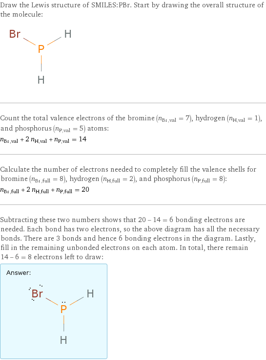 Draw the Lewis structure of SMILES:PBr. Start by drawing the overall structure of the molecule:  Count the total valence electrons of the bromine (n_Br, val = 7), hydrogen (n_H, val = 1), and phosphorus (n_P, val = 5) atoms: n_Br, val + 2 n_H, val + n_P, val = 14 Calculate the number of electrons needed to completely fill the valence shells for bromine (n_Br, full = 8), hydrogen (n_H, full = 2), and phosphorus (n_P, full = 8): n_Br, full + 2 n_H, full + n_P, full = 20 Subtracting these two numbers shows that 20 - 14 = 6 bonding electrons are needed. Each bond has two electrons, so the above diagram has all the necessary bonds. There are 3 bonds and hence 6 bonding electrons in the diagram. Lastly, fill in the remaining unbonded electrons on each atom. In total, there remain 14 - 6 = 8 electrons left to draw: Answer: |   | 