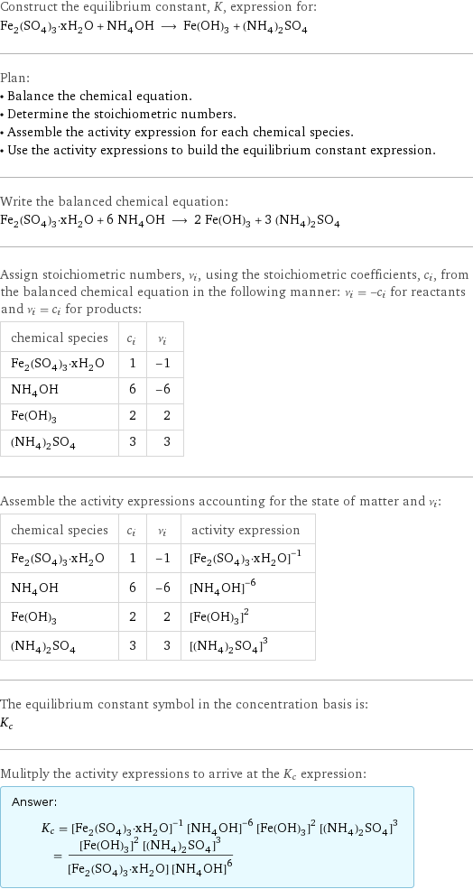 Construct the equilibrium constant, K, expression for: Fe_2(SO_4)_3·xH_2O + NH_4OH ⟶ Fe(OH)_3 + (NH_4)_2SO_4 Plan: • Balance the chemical equation. • Determine the stoichiometric numbers. • Assemble the activity expression for each chemical species. • Use the activity expressions to build the equilibrium constant expression. Write the balanced chemical equation: Fe_2(SO_4)_3·xH_2O + 6 NH_4OH ⟶ 2 Fe(OH)_3 + 3 (NH_4)_2SO_4 Assign stoichiometric numbers, ν_i, using the stoichiometric coefficients, c_i, from the balanced chemical equation in the following manner: ν_i = -c_i for reactants and ν_i = c_i for products: chemical species | c_i | ν_i Fe_2(SO_4)_3·xH_2O | 1 | -1 NH_4OH | 6 | -6 Fe(OH)_3 | 2 | 2 (NH_4)_2SO_4 | 3 | 3 Assemble the activity expressions accounting for the state of matter and ν_i: chemical species | c_i | ν_i | activity expression Fe_2(SO_4)_3·xH_2O | 1 | -1 | ([Fe2(SO4)3·xH2O])^(-1) NH_4OH | 6 | -6 | ([NH4OH])^(-6) Fe(OH)_3 | 2 | 2 | ([Fe(OH)3])^2 (NH_4)_2SO_4 | 3 | 3 | ([(NH4)2SO4])^3 The equilibrium constant symbol in the concentration basis is: K_c Mulitply the activity expressions to arrive at the K_c expression: Answer: |   | K_c = ([Fe2(SO4)3·xH2O])^(-1) ([NH4OH])^(-6) ([Fe(OH)3])^2 ([(NH4)2SO4])^3 = (([Fe(OH)3])^2 ([(NH4)2SO4])^3)/([Fe2(SO4)3·xH2O] ([NH4OH])^6)