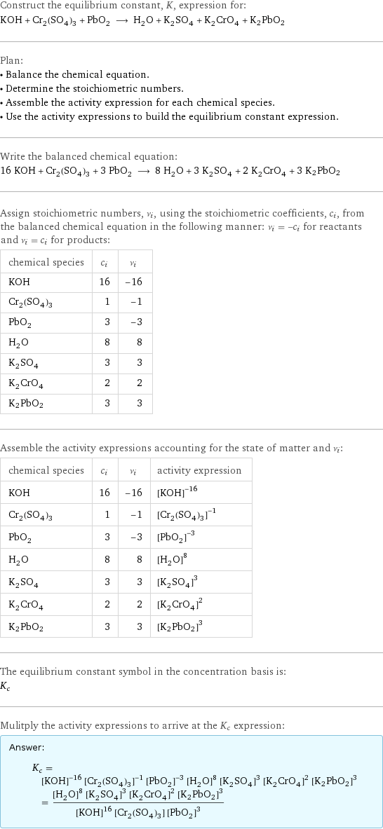 Construct the equilibrium constant, K, expression for: KOH + Cr_2(SO_4)_3 + PbO_2 ⟶ H_2O + K_2SO_4 + K_2CrO_4 + K2PbO2 Plan: • Balance the chemical equation. • Determine the stoichiometric numbers. • Assemble the activity expression for each chemical species. • Use the activity expressions to build the equilibrium constant expression. Write the balanced chemical equation: 16 KOH + Cr_2(SO_4)_3 + 3 PbO_2 ⟶ 8 H_2O + 3 K_2SO_4 + 2 K_2CrO_4 + 3 K2PbO2 Assign stoichiometric numbers, ν_i, using the stoichiometric coefficients, c_i, from the balanced chemical equation in the following manner: ν_i = -c_i for reactants and ν_i = c_i for products: chemical species | c_i | ν_i KOH | 16 | -16 Cr_2(SO_4)_3 | 1 | -1 PbO_2 | 3 | -3 H_2O | 8 | 8 K_2SO_4 | 3 | 3 K_2CrO_4 | 2 | 2 K2PbO2 | 3 | 3 Assemble the activity expressions accounting for the state of matter and ν_i: chemical species | c_i | ν_i | activity expression KOH | 16 | -16 | ([KOH])^(-16) Cr_2(SO_4)_3 | 1 | -1 | ([Cr2(SO4)3])^(-1) PbO_2 | 3 | -3 | ([PbO2])^(-3) H_2O | 8 | 8 | ([H2O])^8 K_2SO_4 | 3 | 3 | ([K2SO4])^3 K_2CrO_4 | 2 | 2 | ([K2CrO4])^2 K2PbO2 | 3 | 3 | ([K2PbO2])^3 The equilibrium constant symbol in the concentration basis is: K_c Mulitply the activity expressions to arrive at the K_c expression: Answer: |   | K_c = ([KOH])^(-16) ([Cr2(SO4)3])^(-1) ([PbO2])^(-3) ([H2O])^8 ([K2SO4])^3 ([K2CrO4])^2 ([K2PbO2])^3 = (([H2O])^8 ([K2SO4])^3 ([K2CrO4])^2 ([K2PbO2])^3)/(([KOH])^16 [Cr2(SO4)3] ([PbO2])^3)