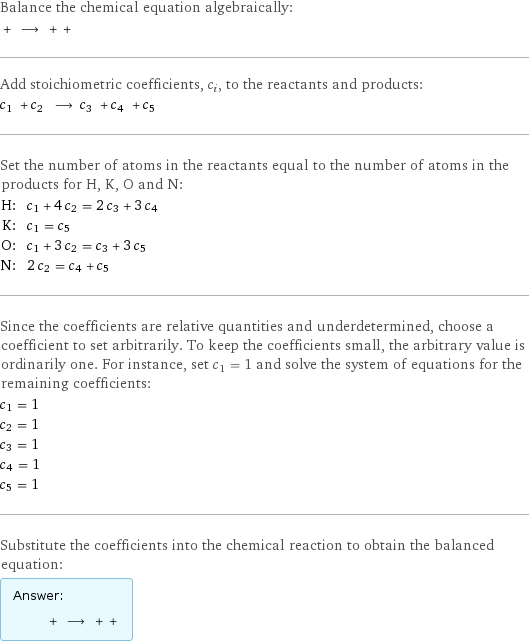 Balance the chemical equation algebraically:  + ⟶ + +  Add stoichiometric coefficients, c_i, to the reactants and products: c_1 + c_2 ⟶ c_3 + c_4 + c_5  Set the number of atoms in the reactants equal to the number of atoms in the products for H, K, O and N: H: | c_1 + 4 c_2 = 2 c_3 + 3 c_4 K: | c_1 = c_5 O: | c_1 + 3 c_2 = c_3 + 3 c_5 N: | 2 c_2 = c_4 + c_5 Since the coefficients are relative quantities and underdetermined, choose a coefficient to set arbitrarily. To keep the coefficients small, the arbitrary value is ordinarily one. For instance, set c_1 = 1 and solve the system of equations for the remaining coefficients: c_1 = 1 c_2 = 1 c_3 = 1 c_4 = 1 c_5 = 1 Substitute the coefficients into the chemical reaction to obtain the balanced equation: Answer: |   | + ⟶ + + 