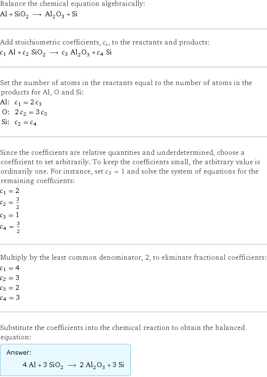 Balance the chemical equation algebraically: Al + SiO_2 ⟶ Al_2O_3 + Si Add stoichiometric coefficients, c_i, to the reactants and products: c_1 Al + c_2 SiO_2 ⟶ c_3 Al_2O_3 + c_4 Si Set the number of atoms in the reactants equal to the number of atoms in the products for Al, O and Si: Al: | c_1 = 2 c_3 O: | 2 c_2 = 3 c_3 Si: | c_2 = c_4 Since the coefficients are relative quantities and underdetermined, choose a coefficient to set arbitrarily. To keep the coefficients small, the arbitrary value is ordinarily one. For instance, set c_3 = 1 and solve the system of equations for the remaining coefficients: c_1 = 2 c_2 = 3/2 c_3 = 1 c_4 = 3/2 Multiply by the least common denominator, 2, to eliminate fractional coefficients: c_1 = 4 c_2 = 3 c_3 = 2 c_4 = 3 Substitute the coefficients into the chemical reaction to obtain the balanced equation: Answer: |   | 4 Al + 3 SiO_2 ⟶ 2 Al_2O_3 + 3 Si