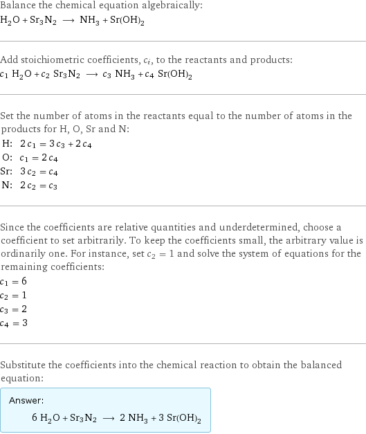 Balance the chemical equation algebraically: H_2O + Sr3N2 ⟶ NH_3 + Sr(OH)_2 Add stoichiometric coefficients, c_i, to the reactants and products: c_1 H_2O + c_2 Sr3N2 ⟶ c_3 NH_3 + c_4 Sr(OH)_2 Set the number of atoms in the reactants equal to the number of atoms in the products for H, O, Sr and N: H: | 2 c_1 = 3 c_3 + 2 c_4 O: | c_1 = 2 c_4 Sr: | 3 c_2 = c_4 N: | 2 c_2 = c_3 Since the coefficients are relative quantities and underdetermined, choose a coefficient to set arbitrarily. To keep the coefficients small, the arbitrary value is ordinarily one. For instance, set c_2 = 1 and solve the system of equations for the remaining coefficients: c_1 = 6 c_2 = 1 c_3 = 2 c_4 = 3 Substitute the coefficients into the chemical reaction to obtain the balanced equation: Answer: |   | 6 H_2O + Sr3N2 ⟶ 2 NH_3 + 3 Sr(OH)_2