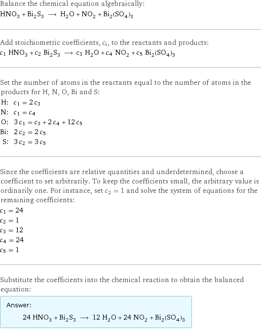 Balance the chemical equation algebraically: HNO_3 + Bi_2S_3 ⟶ H_2O + NO_2 + Bi_2(SO_4)_3 Add stoichiometric coefficients, c_i, to the reactants and products: c_1 HNO_3 + c_2 Bi_2S_3 ⟶ c_3 H_2O + c_4 NO_2 + c_5 Bi_2(SO_4)_3 Set the number of atoms in the reactants equal to the number of atoms in the products for H, N, O, Bi and S: H: | c_1 = 2 c_3 N: | c_1 = c_4 O: | 3 c_1 = c_3 + 2 c_4 + 12 c_5 Bi: | 2 c_2 = 2 c_5 S: | 3 c_2 = 3 c_5 Since the coefficients are relative quantities and underdetermined, choose a coefficient to set arbitrarily. To keep the coefficients small, the arbitrary value is ordinarily one. For instance, set c_2 = 1 and solve the system of equations for the remaining coefficients: c_1 = 24 c_2 = 1 c_3 = 12 c_4 = 24 c_5 = 1 Substitute the coefficients into the chemical reaction to obtain the balanced equation: Answer: |   | 24 HNO_3 + Bi_2S_3 ⟶ 12 H_2O + 24 NO_2 + Bi_2(SO_4)_3