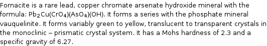 Fornacite is a rare lead, copper chromate arsenate hydroxide mineral with the formula: Pb_2Cu(CrO_4)(AsO_4)(OH). It forms a series with the phosphate mineral vauquelinite. It forms variably green to yellow, translucent to transparent crystals in the monoclinic - prismatic crystal system. It has a Mohs hardness of 2.3 and a specific gravity of 6.27.
