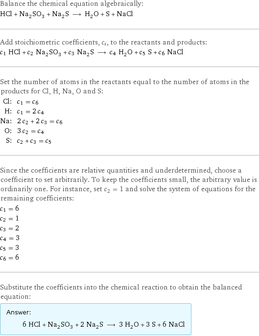 Balance the chemical equation algebraically: HCl + Na_2SO_3 + Na_2S ⟶ H_2O + S + NaCl Add stoichiometric coefficients, c_i, to the reactants and products: c_1 HCl + c_2 Na_2SO_3 + c_3 Na_2S ⟶ c_4 H_2O + c_5 S + c_6 NaCl Set the number of atoms in the reactants equal to the number of atoms in the products for Cl, H, Na, O and S: Cl: | c_1 = c_6 H: | c_1 = 2 c_4 Na: | 2 c_2 + 2 c_3 = c_6 O: | 3 c_2 = c_4 S: | c_2 + c_3 = c_5 Since the coefficients are relative quantities and underdetermined, choose a coefficient to set arbitrarily. To keep the coefficients small, the arbitrary value is ordinarily one. For instance, set c_2 = 1 and solve the system of equations for the remaining coefficients: c_1 = 6 c_2 = 1 c_3 = 2 c_4 = 3 c_5 = 3 c_6 = 6 Substitute the coefficients into the chemical reaction to obtain the balanced equation: Answer: |   | 6 HCl + Na_2SO_3 + 2 Na_2S ⟶ 3 H_2O + 3 S + 6 NaCl