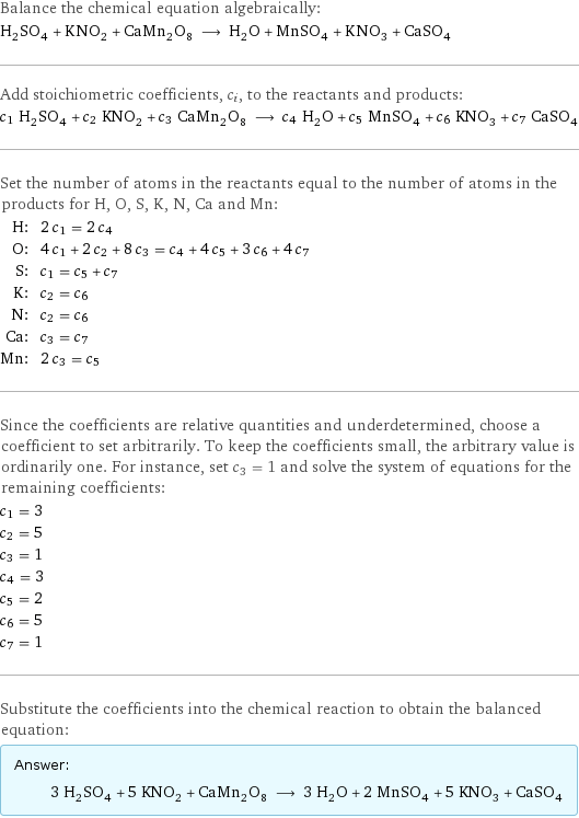 Balance the chemical equation algebraically: H_2SO_4 + KNO_2 + CaMn_2O_8 ⟶ H_2O + MnSO_4 + KNO_3 + CaSO_4 Add stoichiometric coefficients, c_i, to the reactants and products: c_1 H_2SO_4 + c_2 KNO_2 + c_3 CaMn_2O_8 ⟶ c_4 H_2O + c_5 MnSO_4 + c_6 KNO_3 + c_7 CaSO_4 Set the number of atoms in the reactants equal to the number of atoms in the products for H, O, S, K, N, Ca and Mn: H: | 2 c_1 = 2 c_4 O: | 4 c_1 + 2 c_2 + 8 c_3 = c_4 + 4 c_5 + 3 c_6 + 4 c_7 S: | c_1 = c_5 + c_7 K: | c_2 = c_6 N: | c_2 = c_6 Ca: | c_3 = c_7 Mn: | 2 c_3 = c_5 Since the coefficients are relative quantities and underdetermined, choose a coefficient to set arbitrarily. To keep the coefficients small, the arbitrary value is ordinarily one. For instance, set c_3 = 1 and solve the system of equations for the remaining coefficients: c_1 = 3 c_2 = 5 c_3 = 1 c_4 = 3 c_5 = 2 c_6 = 5 c_7 = 1 Substitute the coefficients into the chemical reaction to obtain the balanced equation: Answer: |   | 3 H_2SO_4 + 5 KNO_2 + CaMn_2O_8 ⟶ 3 H_2O + 2 MnSO_4 + 5 KNO_3 + CaSO_4