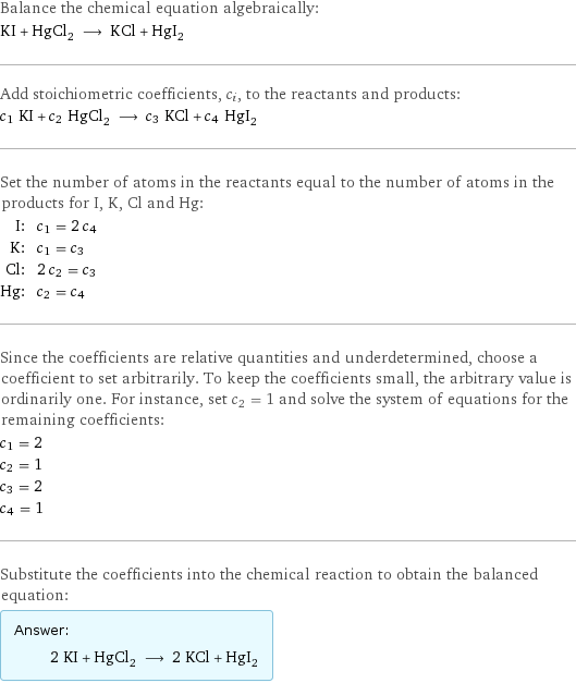 Balance the chemical equation algebraically: KI + HgCl_2 ⟶ KCl + HgI_2 Add stoichiometric coefficients, c_i, to the reactants and products: c_1 KI + c_2 HgCl_2 ⟶ c_3 KCl + c_4 HgI_2 Set the number of atoms in the reactants equal to the number of atoms in the products for I, K, Cl and Hg: I: | c_1 = 2 c_4 K: | c_1 = c_3 Cl: | 2 c_2 = c_3 Hg: | c_2 = c_4 Since the coefficients are relative quantities and underdetermined, choose a coefficient to set arbitrarily. To keep the coefficients small, the arbitrary value is ordinarily one. For instance, set c_2 = 1 and solve the system of equations for the remaining coefficients: c_1 = 2 c_2 = 1 c_3 = 2 c_4 = 1 Substitute the coefficients into the chemical reaction to obtain the balanced equation: Answer: |   | 2 KI + HgCl_2 ⟶ 2 KCl + HgI_2