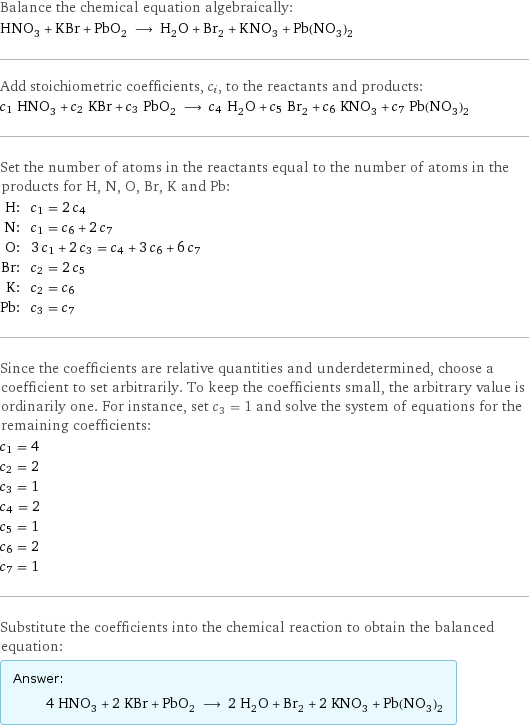Balance the chemical equation algebraically: HNO_3 + KBr + PbO_2 ⟶ H_2O + Br_2 + KNO_3 + Pb(NO_3)_2 Add stoichiometric coefficients, c_i, to the reactants and products: c_1 HNO_3 + c_2 KBr + c_3 PbO_2 ⟶ c_4 H_2O + c_5 Br_2 + c_6 KNO_3 + c_7 Pb(NO_3)_2 Set the number of atoms in the reactants equal to the number of atoms in the products for H, N, O, Br, K and Pb: H: | c_1 = 2 c_4 N: | c_1 = c_6 + 2 c_7 O: | 3 c_1 + 2 c_3 = c_4 + 3 c_6 + 6 c_7 Br: | c_2 = 2 c_5 K: | c_2 = c_6 Pb: | c_3 = c_7 Since the coefficients are relative quantities and underdetermined, choose a coefficient to set arbitrarily. To keep the coefficients small, the arbitrary value is ordinarily one. For instance, set c_3 = 1 and solve the system of equations for the remaining coefficients: c_1 = 4 c_2 = 2 c_3 = 1 c_4 = 2 c_5 = 1 c_6 = 2 c_7 = 1 Substitute the coefficients into the chemical reaction to obtain the balanced equation: Answer: |   | 4 HNO_3 + 2 KBr + PbO_2 ⟶ 2 H_2O + Br_2 + 2 KNO_3 + Pb(NO_3)_2