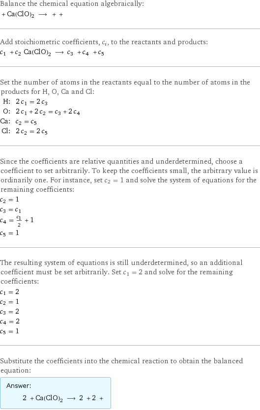 Balance the chemical equation algebraically:  + Ca(ClO)2 ⟶ + +  Add stoichiometric coefficients, c_i, to the reactants and products: c_1 + c_2 Ca(ClO)2 ⟶ c_3 + c_4 + c_5  Set the number of atoms in the reactants equal to the number of atoms in the products for H, O, Ca and Cl: H: | 2 c_1 = 2 c_3 O: | 2 c_1 + 2 c_2 = c_3 + 2 c_4 Ca: | c_2 = c_5 Cl: | 2 c_2 = 2 c_5 Since the coefficients are relative quantities and underdetermined, choose a coefficient to set arbitrarily. To keep the coefficients small, the arbitrary value is ordinarily one. For instance, set c_2 = 1 and solve the system of equations for the remaining coefficients: c_2 = 1 c_3 = c_1 c_4 = c_1/2 + 1 c_5 = 1 The resulting system of equations is still underdetermined, so an additional coefficient must be set arbitrarily. Set c_1 = 2 and solve for the remaining coefficients: c_1 = 2 c_2 = 1 c_3 = 2 c_4 = 2 c_5 = 1 Substitute the coefficients into the chemical reaction to obtain the balanced equation: Answer: |   | 2 + Ca(ClO)2 ⟶ 2 + 2 + 