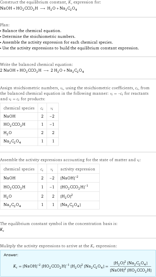 Construct the equilibrium constant, K, expression for: NaOH + HO_2CCO_2H ⟶ H_2O + Na_2C_2O_4 Plan: • Balance the chemical equation. • Determine the stoichiometric numbers. • Assemble the activity expression for each chemical species. • Use the activity expressions to build the equilibrium constant expression. Write the balanced chemical equation: 2 NaOH + HO_2CCO_2H ⟶ 2 H_2O + Na_2C_2O_4 Assign stoichiometric numbers, ν_i, using the stoichiometric coefficients, c_i, from the balanced chemical equation in the following manner: ν_i = -c_i for reactants and ν_i = c_i for products: chemical species | c_i | ν_i NaOH | 2 | -2 HO_2CCO_2H | 1 | -1 H_2O | 2 | 2 Na_2C_2O_4 | 1 | 1 Assemble the activity expressions accounting for the state of matter and ν_i: chemical species | c_i | ν_i | activity expression NaOH | 2 | -2 | ([NaOH])^(-2) HO_2CCO_2H | 1 | -1 | ([HO2CCO2H])^(-1) H_2O | 2 | 2 | ([H2O])^2 Na_2C_2O_4 | 1 | 1 | [Na2C2O4] The equilibrium constant symbol in the concentration basis is: K_c Mulitply the activity expressions to arrive at the K_c expression: Answer: |   | K_c = ([NaOH])^(-2) ([HO2CCO2H])^(-1) ([H2O])^2 [Na2C2O4] = (([H2O])^2 [Na2C2O4])/(([NaOH])^2 [HO2CCO2H])