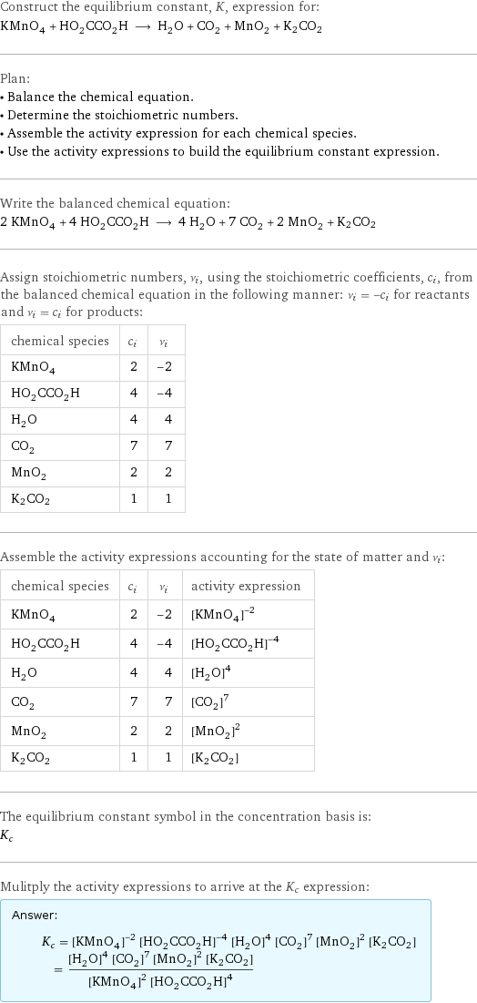 Construct the equilibrium constant, K, expression for: KMnO_4 + HO_2CCO_2H ⟶ H_2O + CO_2 + MnO_2 + K2CO2 Plan: • Balance the chemical equation. • Determine the stoichiometric numbers. • Assemble the activity expression for each chemical species. • Use the activity expressions to build the equilibrium constant expression. Write the balanced chemical equation: 2 KMnO_4 + 4 HO_2CCO_2H ⟶ 4 H_2O + 7 CO_2 + 2 MnO_2 + K2CO2 Assign stoichiometric numbers, ν_i, using the stoichiometric coefficients, c_i, from the balanced chemical equation in the following manner: ν_i = -c_i for reactants and ν_i = c_i for products: chemical species | c_i | ν_i KMnO_4 | 2 | -2 HO_2CCO_2H | 4 | -4 H_2O | 4 | 4 CO_2 | 7 | 7 MnO_2 | 2 | 2 K2CO2 | 1 | 1 Assemble the activity expressions accounting for the state of matter and ν_i: chemical species | c_i | ν_i | activity expression KMnO_4 | 2 | -2 | ([KMnO4])^(-2) HO_2CCO_2H | 4 | -4 | ([HO2CCO2H])^(-4) H_2O | 4 | 4 | ([H2O])^4 CO_2 | 7 | 7 | ([CO2])^7 MnO_2 | 2 | 2 | ([MnO2])^2 K2CO2 | 1 | 1 | [K2CO2] The equilibrium constant symbol in the concentration basis is: K_c Mulitply the activity expressions to arrive at the K_c expression: Answer: |   | K_c = ([KMnO4])^(-2) ([HO2CCO2H])^(-4) ([H2O])^4 ([CO2])^7 ([MnO2])^2 [K2CO2] = (([H2O])^4 ([CO2])^7 ([MnO2])^2 [K2CO2])/(([KMnO4])^2 ([HO2CCO2H])^4)