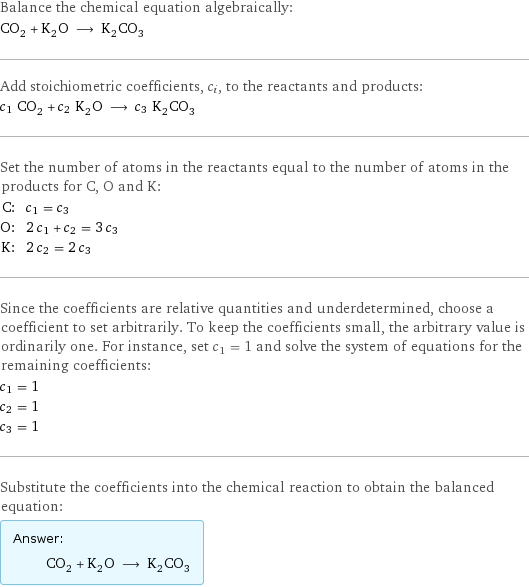 Balance the chemical equation algebraically: CO_2 + K_2O ⟶ K_2CO_3 Add stoichiometric coefficients, c_i, to the reactants and products: c_1 CO_2 + c_2 K_2O ⟶ c_3 K_2CO_3 Set the number of atoms in the reactants equal to the number of atoms in the products for C, O and K: C: | c_1 = c_3 O: | 2 c_1 + c_2 = 3 c_3 K: | 2 c_2 = 2 c_3 Since the coefficients are relative quantities and underdetermined, choose a coefficient to set arbitrarily. To keep the coefficients small, the arbitrary value is ordinarily one. For instance, set c_1 = 1 and solve the system of equations for the remaining coefficients: c_1 = 1 c_2 = 1 c_3 = 1 Substitute the coefficients into the chemical reaction to obtain the balanced equation: Answer: |   | CO_2 + K_2O ⟶ K_2CO_3