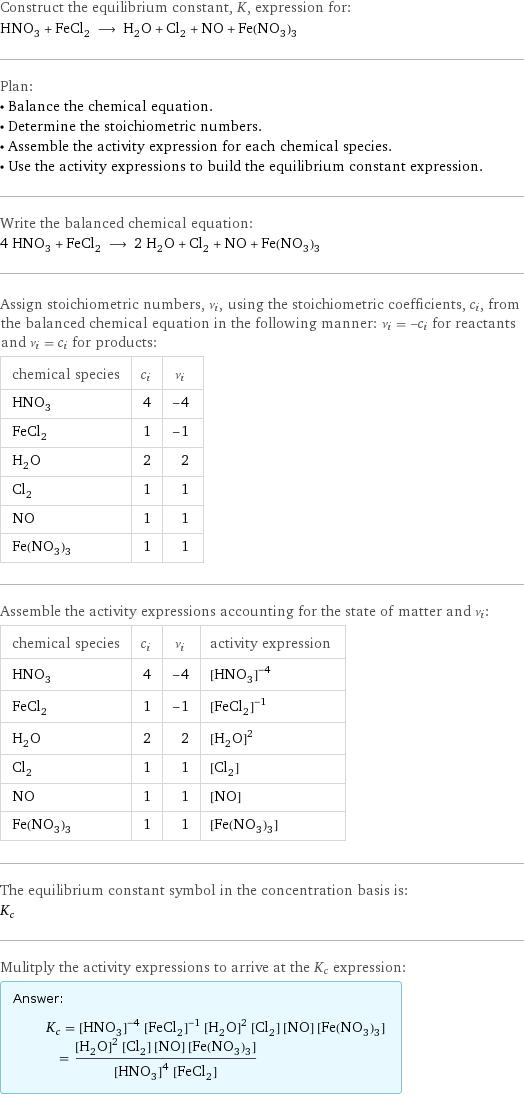 Construct the equilibrium constant, K, expression for: HNO_3 + FeCl_2 ⟶ H_2O + Cl_2 + NO + Fe(NO_3)_3 Plan: • Balance the chemical equation. • Determine the stoichiometric numbers. • Assemble the activity expression for each chemical species. • Use the activity expressions to build the equilibrium constant expression. Write the balanced chemical equation: 4 HNO_3 + FeCl_2 ⟶ 2 H_2O + Cl_2 + NO + Fe(NO_3)_3 Assign stoichiometric numbers, ν_i, using the stoichiometric coefficients, c_i, from the balanced chemical equation in the following manner: ν_i = -c_i for reactants and ν_i = c_i for products: chemical species | c_i | ν_i HNO_3 | 4 | -4 FeCl_2 | 1 | -1 H_2O | 2 | 2 Cl_2 | 1 | 1 NO | 1 | 1 Fe(NO_3)_3 | 1 | 1 Assemble the activity expressions accounting for the state of matter and ν_i: chemical species | c_i | ν_i | activity expression HNO_3 | 4 | -4 | ([HNO3])^(-4) FeCl_2 | 1 | -1 | ([FeCl2])^(-1) H_2O | 2 | 2 | ([H2O])^2 Cl_2 | 1 | 1 | [Cl2] NO | 1 | 1 | [NO] Fe(NO_3)_3 | 1 | 1 | [Fe(NO3)3] The equilibrium constant symbol in the concentration basis is: K_c Mulitply the activity expressions to arrive at the K_c expression: Answer: |   | K_c = ([HNO3])^(-4) ([FeCl2])^(-1) ([H2O])^2 [Cl2] [NO] [Fe(NO3)3] = (([H2O])^2 [Cl2] [NO] [Fe(NO3)3])/(([HNO3])^4 [FeCl2])
