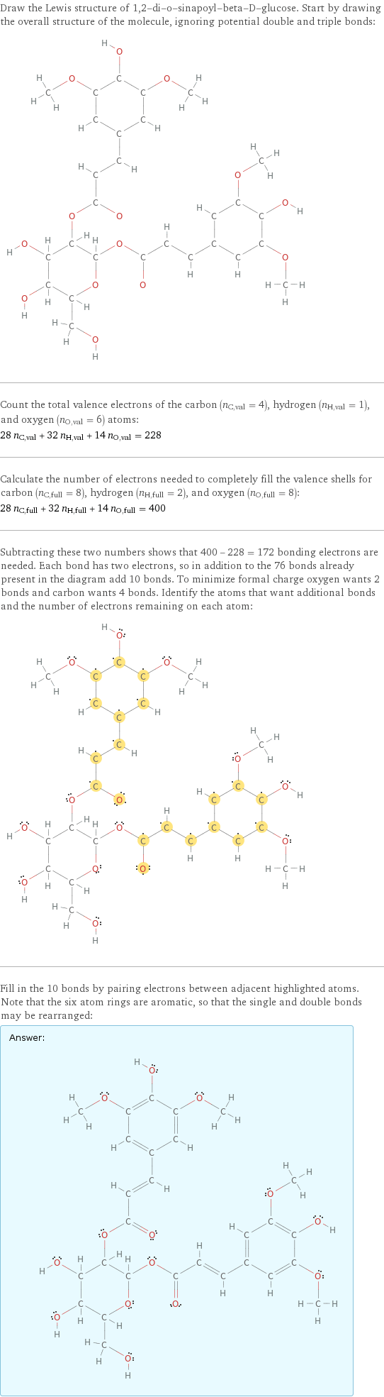 Draw the Lewis structure of 1, 2-di-o-sinapoyl-beta-D-glucose. Start by drawing the overall structure of the molecule, ignoring potential double and triple bonds:  Count the total valence electrons of the carbon (n_C, val = 4), hydrogen (n_H, val = 1), and oxygen (n_O, val = 6) atoms: 28 n_C, val + 32 n_H, val + 14 n_O, val = 228 Calculate the number of electrons needed to completely fill the valence shells for carbon (n_C, full = 8), hydrogen (n_H, full = 2), and oxygen (n_O, full = 8): 28 n_C, full + 32 n_H, full + 14 n_O, full = 400 Subtracting these two numbers shows that 400 - 228 = 172 bonding electrons are needed. Each bond has two electrons, so in addition to the 76 bonds already present in the diagram add 10 bonds. To minimize formal charge oxygen wants 2 bonds and carbon wants 4 bonds. Identify the atoms that want additional bonds and the number of electrons remaining on each atom:  Fill in the 10 bonds by pairing electrons between adjacent highlighted atoms. Note that the six atom rings are aromatic, so that the single and double bonds may be rearranged: Answer: |   | 