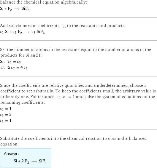 Balance the chemical equation algebraically: Si + F_2 ⟶ SiF_4 Add stoichiometric coefficients, c_i, to the reactants and products: c_1 Si + c_2 F_2 ⟶ c_3 SiF_4 Set the number of atoms in the reactants equal to the number of atoms in the products for Si and F: Si: | c_1 = c_3 F: | 2 c_2 = 4 c_3 Since the coefficients are relative quantities and underdetermined, choose a coefficient to set arbitrarily. To keep the coefficients small, the arbitrary value is ordinarily one. For instance, set c_1 = 1 and solve the system of equations for the remaining coefficients: c_1 = 1 c_2 = 2 c_3 = 1 Substitute the coefficients into the chemical reaction to obtain the balanced equation: Answer: |   | Si + 2 F_2 ⟶ SiF_4