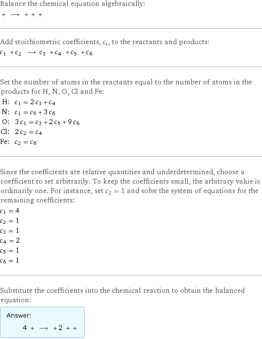 Balance the chemical equation algebraically:  + ⟶ + + +  Add stoichiometric coefficients, c_i, to the reactants and products: c_1 + c_2 ⟶ c_3 + c_4 + c_5 + c_6  Set the number of atoms in the reactants equal to the number of atoms in the products for H, N, O, Cl and Fe: H: | c_1 = 2 c_3 + c_4 N: | c_1 = c_5 + 3 c_6 O: | 3 c_1 = c_3 + 2 c_5 + 9 c_6 Cl: | 2 c_2 = c_4 Fe: | c_2 = c_6 Since the coefficients are relative quantities and underdetermined, choose a coefficient to set arbitrarily. To keep the coefficients small, the arbitrary value is ordinarily one. For instance, set c_2 = 1 and solve the system of equations for the remaining coefficients: c_1 = 4 c_2 = 1 c_3 = 1 c_4 = 2 c_5 = 1 c_6 = 1 Substitute the coefficients into the chemical reaction to obtain the balanced equation: Answer: |   | 4 + ⟶ + 2 + + 